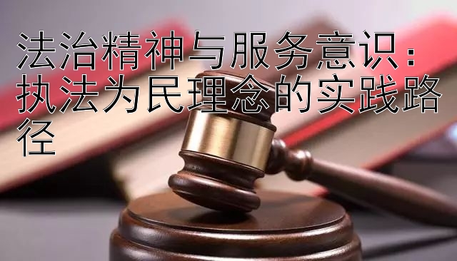 法治精神与服务意识：执法为民理念的实践路径