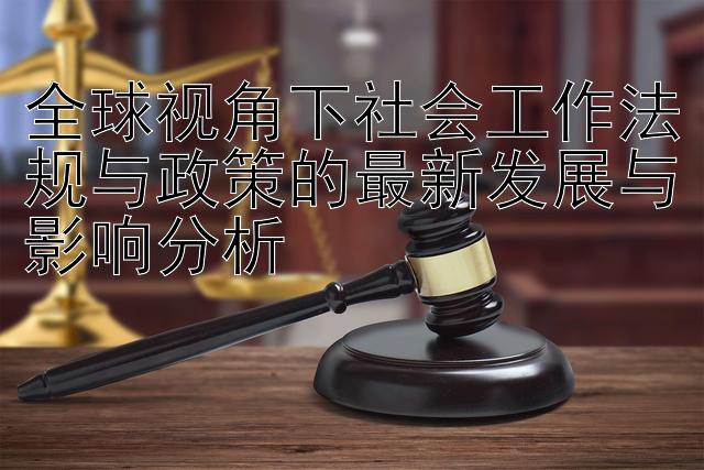 全球视角下社会工作法规与政策的最新发展与影响分析