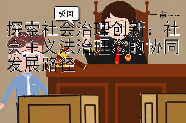 探索社会治理创新：社会主义法治理念的协同发展路径