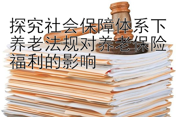 探究社会保障体系下养老法规对养老保险福利的影响