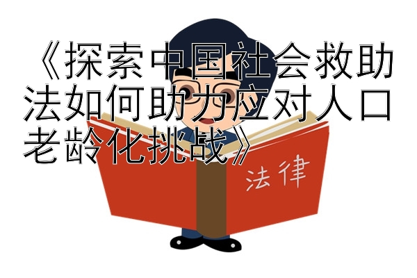 《探索中国社会救助法如何助力应对人口老龄化挑战》