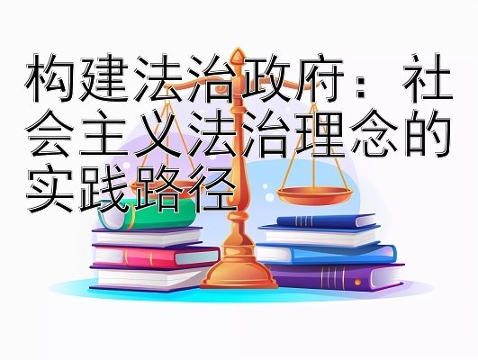 构建法治政府：社会主义法治理念的实践路径