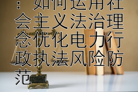 构建法治框架：如何运用社会主义法治理念优化电力行政执法风险防范