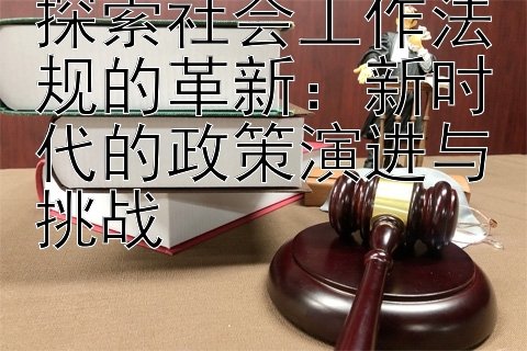 探索社会工作法规的革新：新时代的政策演进与挑战