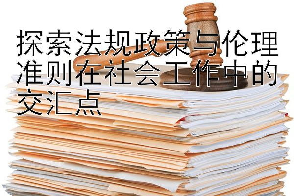 探索法规政策与伦理准则在社会工作中的交汇点