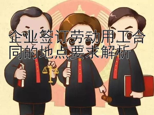 企业签订劳动用工合同的地点要求解析