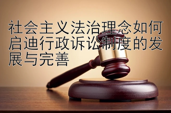 社会主义法治理念如何启迪行政诉讼制度的发展与完善