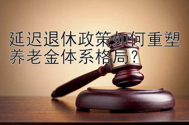 延迟退休政策如何重塑养老金体系格局？