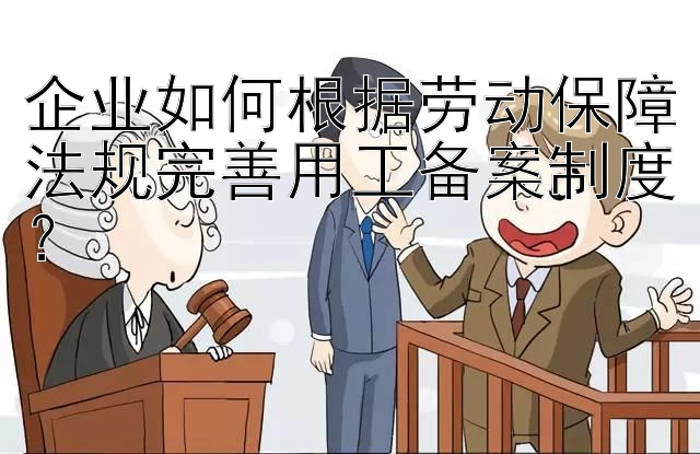 企业如何根据劳动保障法规完善用工备案制度？