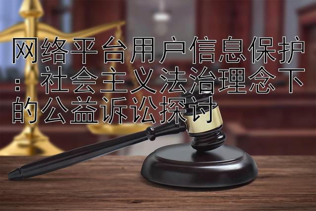 网络平台用户信息保护：社会主义法治理念下的公益诉讼探讨