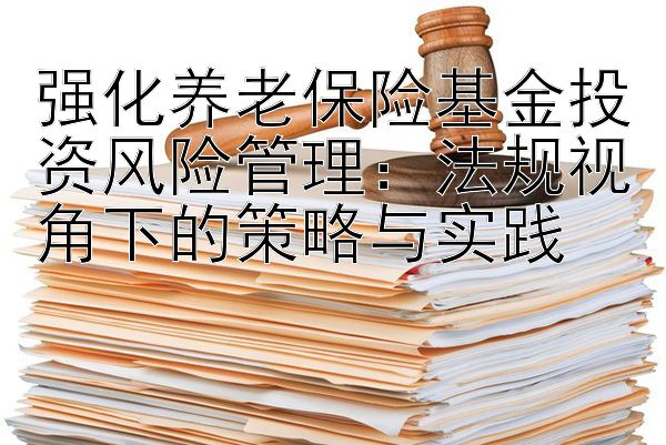 强化养老保险基金投资风险管理：法规视角下的策略与实践