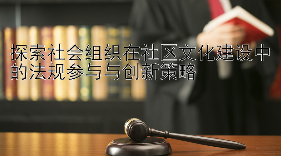 探索社会组织在社区文化建设中的法规参与与创新策略