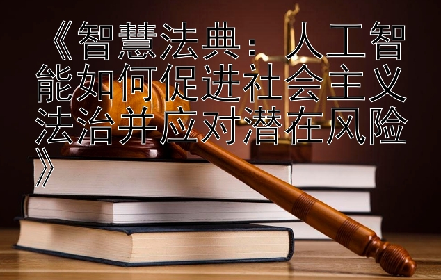 《智慧法典：人工智能如何促进社会主义法治并应对潜在风险》