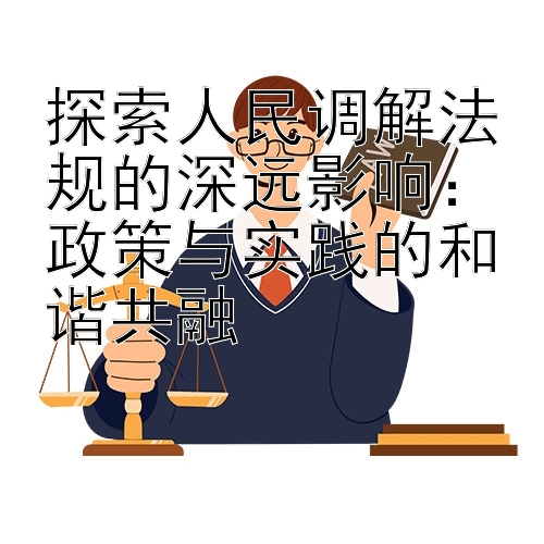 探索人民调解法规的深远影响：政策与实践的和谐共融