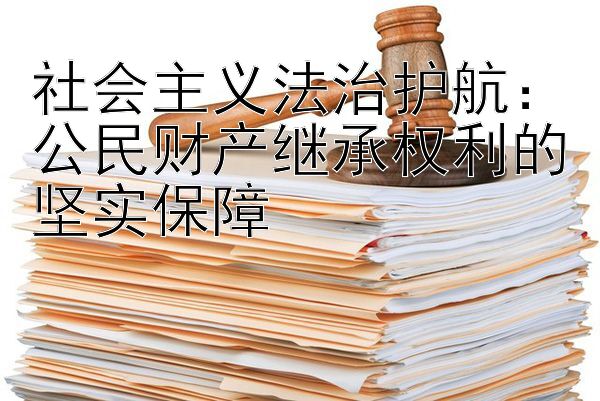 社会主义法治护航：公民财产继承权利的坚实保障