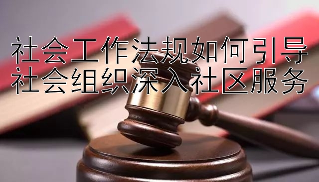 社会工作法规如何引导社会组织深入社区服务