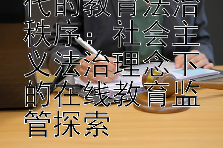 构建数字化时代的教育法治秩序：社会主义法治理念下的在线教育监管探索