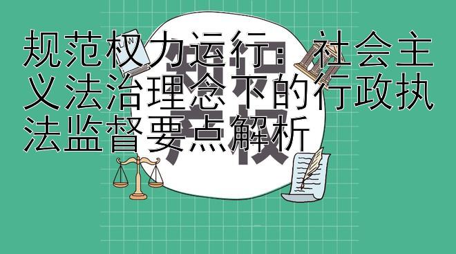 规范权力运行：社会主义法治理念下的行政执法监督要点解析