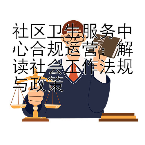 社区卫生服务中心合规运营：解读社会工作法规与政策