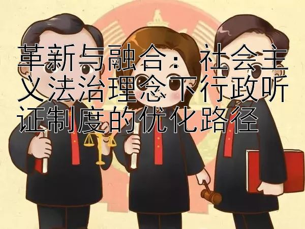 革新与融合：社会主义法治理念下行政听证制度的优化路径