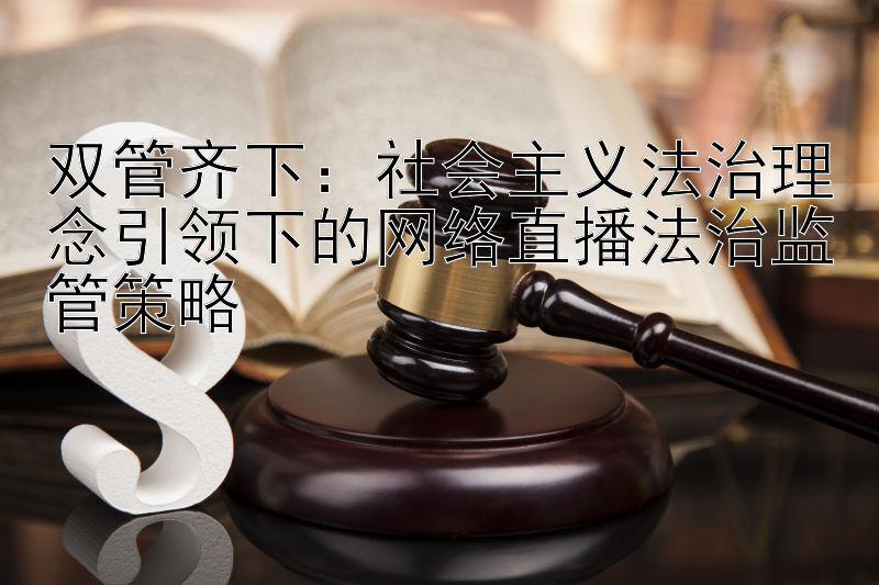 双管齐下：社会主义法治理念引领下的网络直播法治监管策略