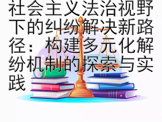 社会主义法治视野下的纠纷解决新路径：构建多元化解纷机制的探索与实践