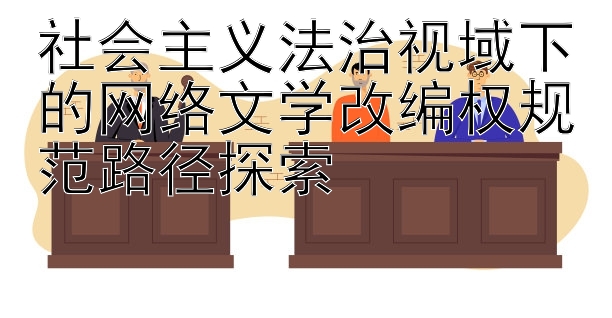 社会主义法治视域下的网络文学改编权规范路径探索