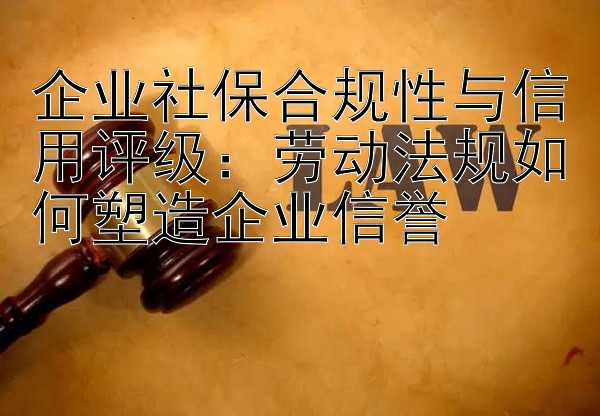 企业社保合规性与信用评级：劳动法规如何塑造企业信誉