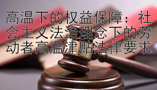 高温下的权益保障：社会主义法治理念下的劳动者高温津贴法律要求