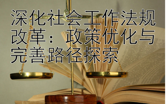 深化社会工作法规改革：政策优化与完善路径探索