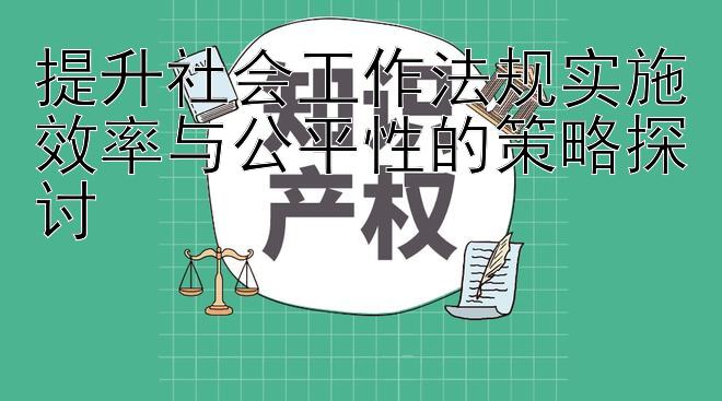 提升社会工作法规实施效率与公平性的策略探讨