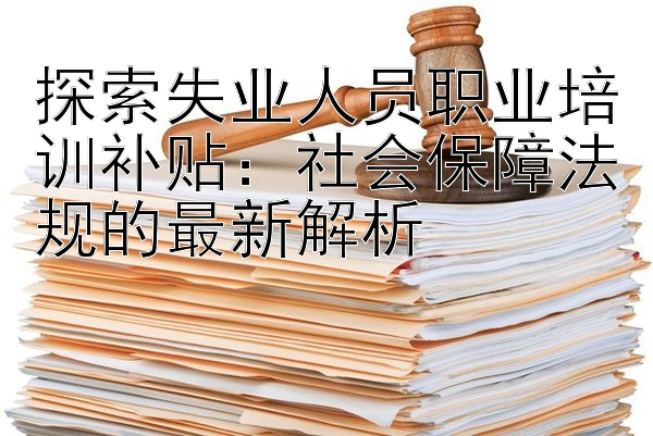 探索失业人员职业培训补贴：社会保障法规的最新解析