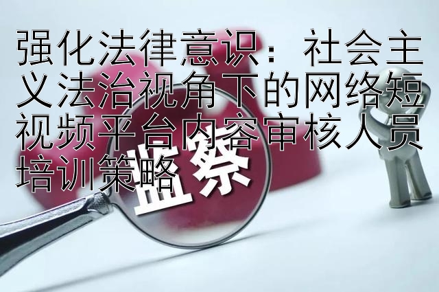 强化法律意识：社会主义法治视角下的网络短视频平台内容审核人员培训策略