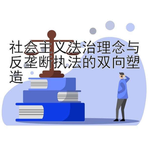 社会主义法治理念与反垄断执法的双向塑造