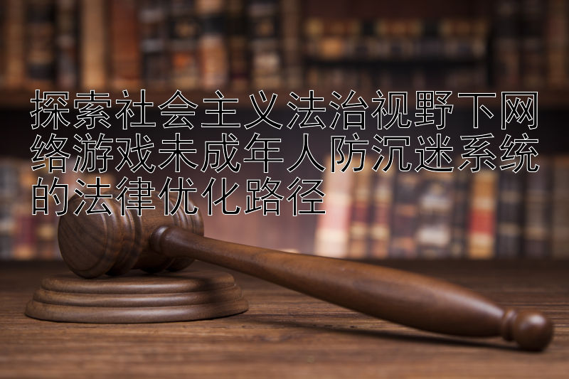 探索社会主义法治视野下网络游戏未成年人防沉迷系统的法律优化路径