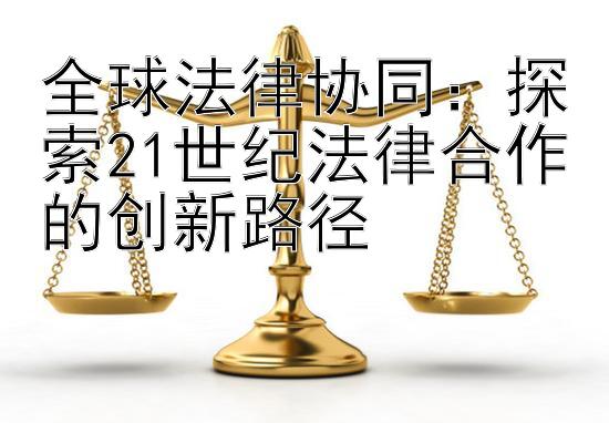 全球法律协同：探索21世纪法律合作的创新路径