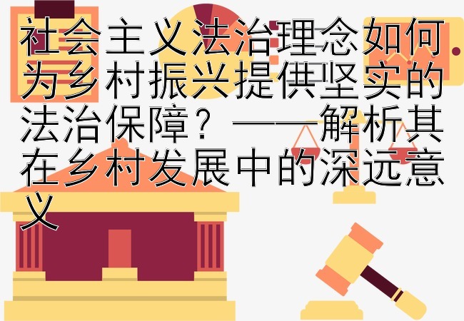 社会主义法治理念如何为乡村振兴提供坚实的法治保障？——解析其在乡村发展中的深远意义