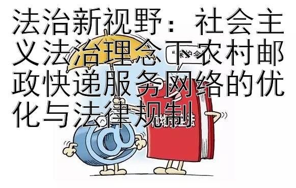 法治新视野：社会主义法治理念下农村邮政快递服务网络的优化与法律规制