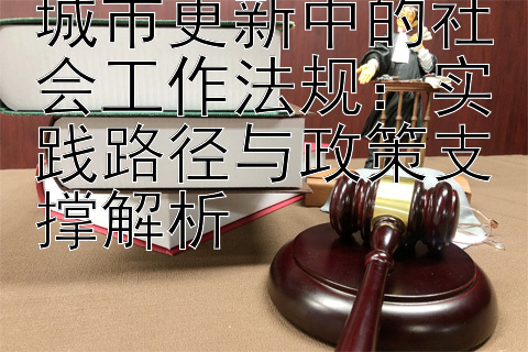 城市更新中的社会工作法规：实践路径与政策支撑解析