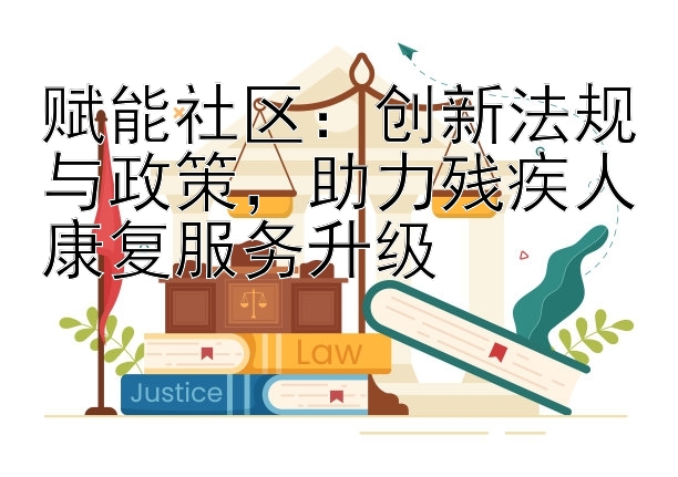 赋能社区：创新法规与政策，助力残疾人康复服务升级