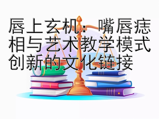 唇上玄机：嘴唇痣相与艺术教学模式创新的文化链接