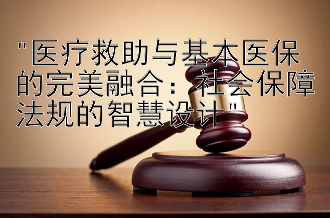 医疗救助与基本医保的完美融合：社会保障法规的智慧设计