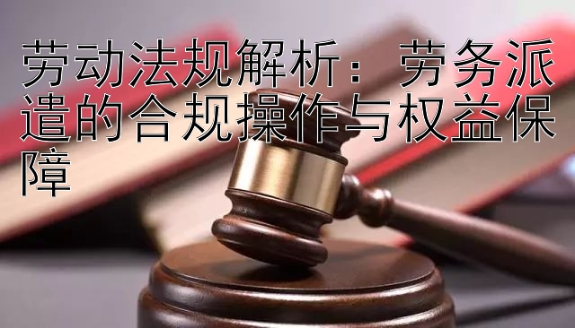 劳动法规解析：劳务派遣的合规操作与权益保障