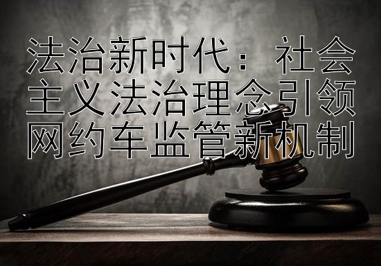 法治新时代：社会主义法治理念引领网约车监管新机制