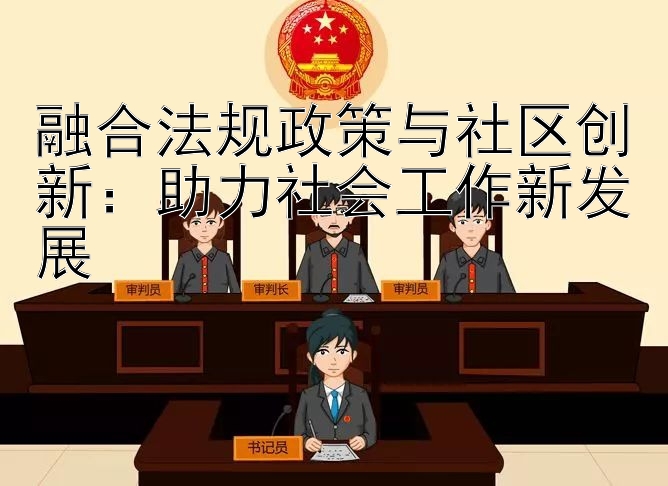 融合法规政策与社区创新：助力社会工作新发展