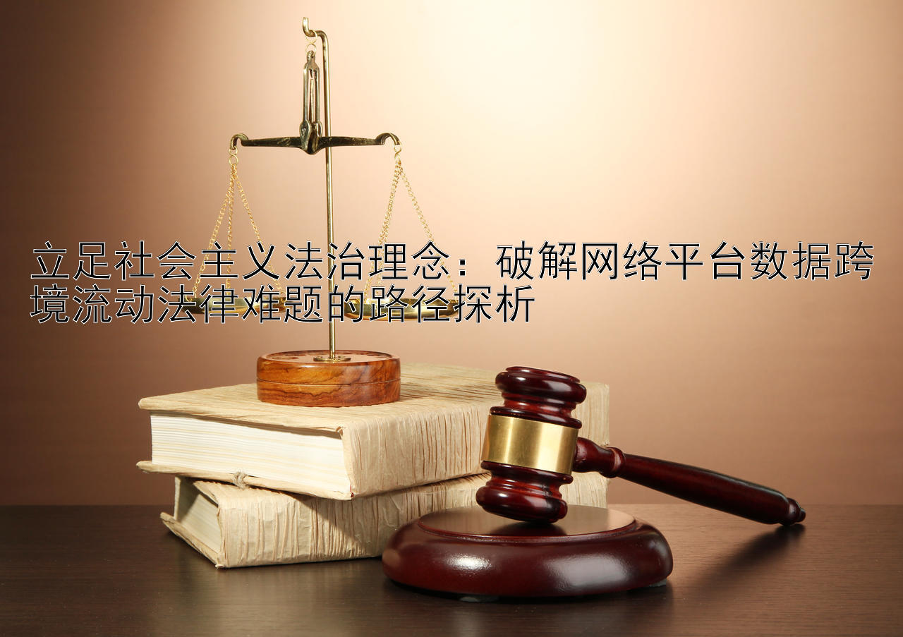 立足社会主义法治理念：破解网络平台数据跨境流动法律难题的路径探析