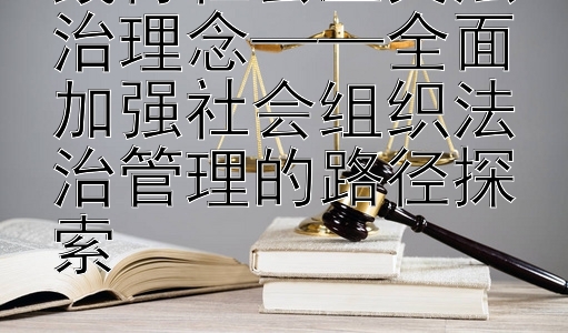 践行社会主义法治理念——全面加强社会组织法治管理的路径探索