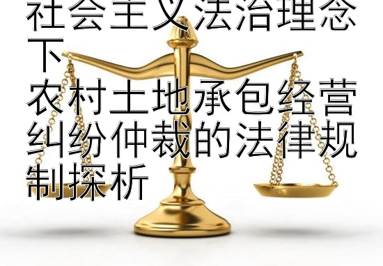 社会主义法治理念下  
农村土地承包经营纠纷仲裁的法律规制探析