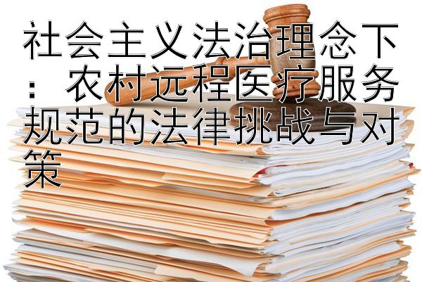 社会主义法治理念下：农村远程医疗服务规范的法律挑战与对策