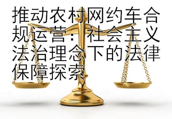 推动农村网约车合规运营：社会主义法治理念下的法律保障探索